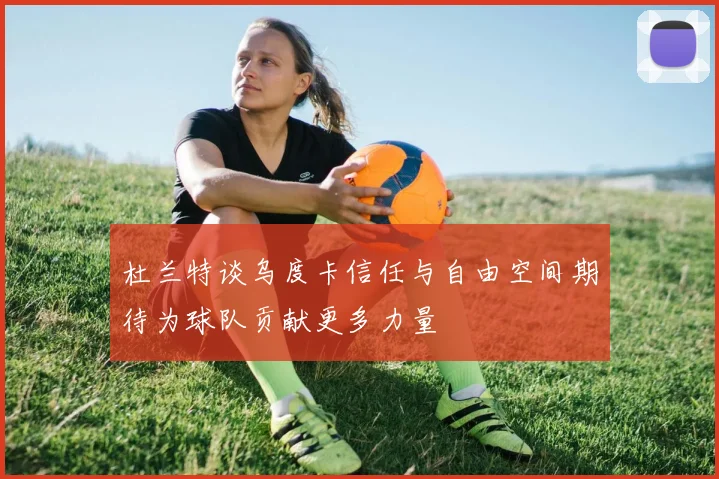杜兰特谈乌度卡信任与自由空间期待为球队贡献更多力量
