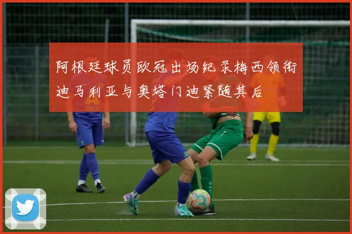 阿根廷球员欧冠出场纪录梅西领衔迪马利亚与奥塔门迪紧随其后