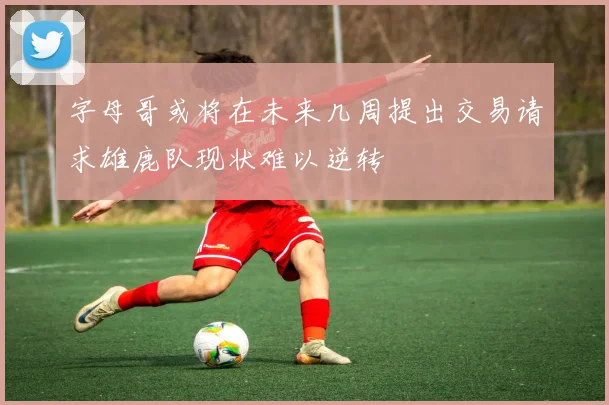 字母哥或将在未来几周提出交易请求雄鹿队现状难以逆转