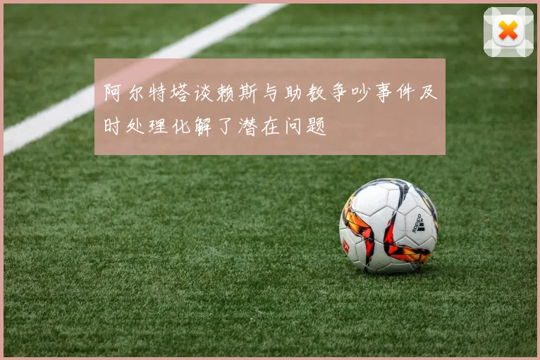 阿尔特塔谈赖斯与助教争吵事件及时处理化解了潜在问题