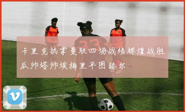 卡里克执掌曼联四场战绩辉煌战胜瓜帅塔帅埃梅里平图赫尔