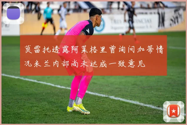 莫雷托透露阿莱格里曾询问加蒂情况米兰内部尚未达成一致意见