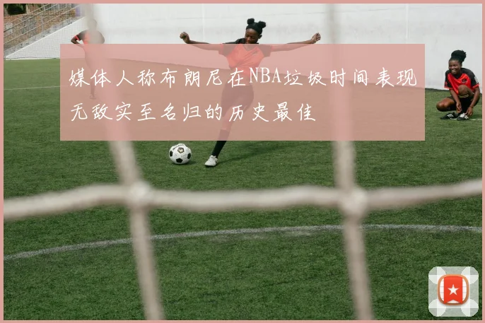 媒体人称布朗尼在NBA垃圾时间表现无敌实至名归的历史最佳