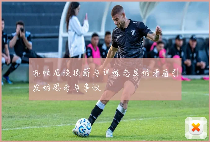孔帕尼谈顶薪与训练态度的矛盾引发的思考与争议