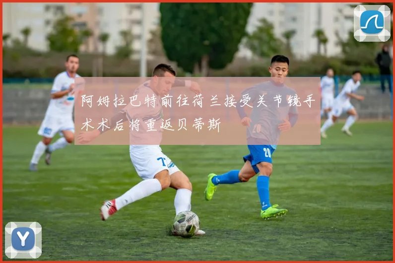 阿姆拉巴特前往荷兰接受关节镜手术术后将重返贝蒂斯