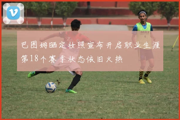 巴图姆晒定妆照宣布开启职业生涯第18个赛季状态依旧火热