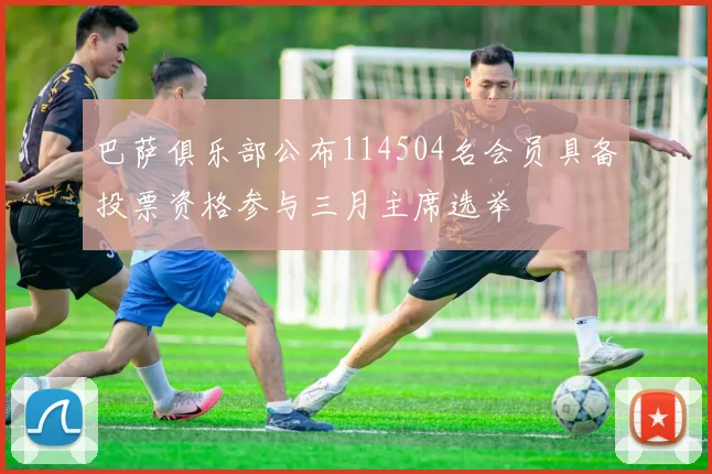 巴萨俱乐部公布114504名会员具备投票资格参与三月主席选举