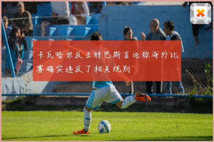 卡瓦哈尔反击特巴斯言论称海外比赛确实违反了相关规则