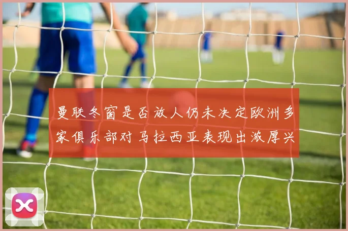 曼联冬窗是否放人仍未决定欧洲多家俱乐部对马拉西亚表现出浓厚兴趣