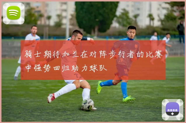 骑士期待加兰在对阵步行者的比赛中强势回归助力球队