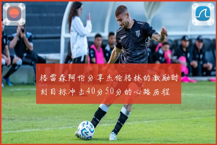 格雷森阿伦分享杰伦格林的激励时刻目标冲击40分50分的心路历程