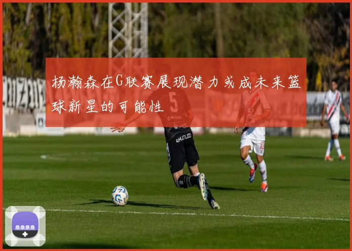 杨瀚森在G联赛展现潜力或成未来篮球新星的可能性