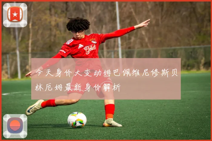 今天身价大变动姆巴佩维尼修斯贝林厄姆最新身价解析