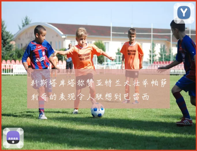 科斯塔库塔称赞亚特兰大壮举帕萨利奇的表现令人联想到巴雷西