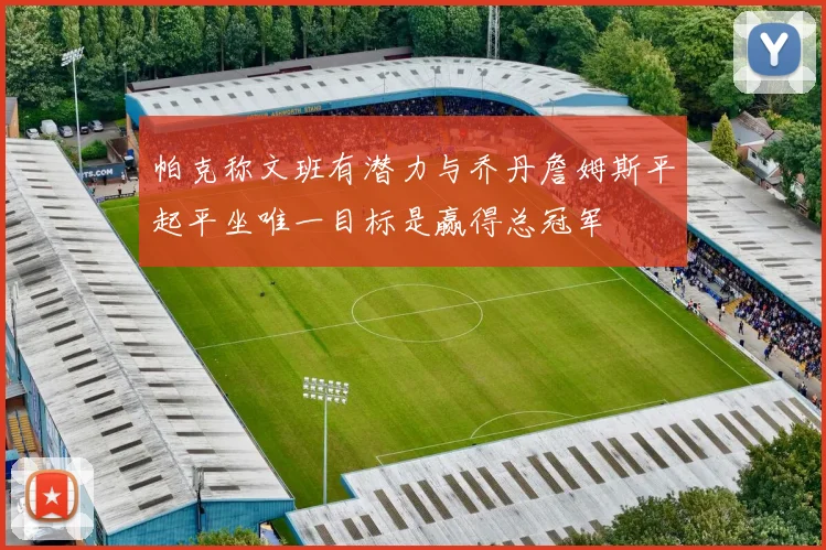 帕克称文班有潜力与乔丹詹姆斯平起平坐唯一目标是赢得总冠军
