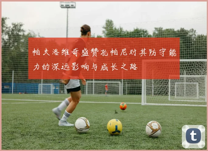 帕夫洛维奇盛赞孔帕尼对其防守能力的深远影响与成长之路