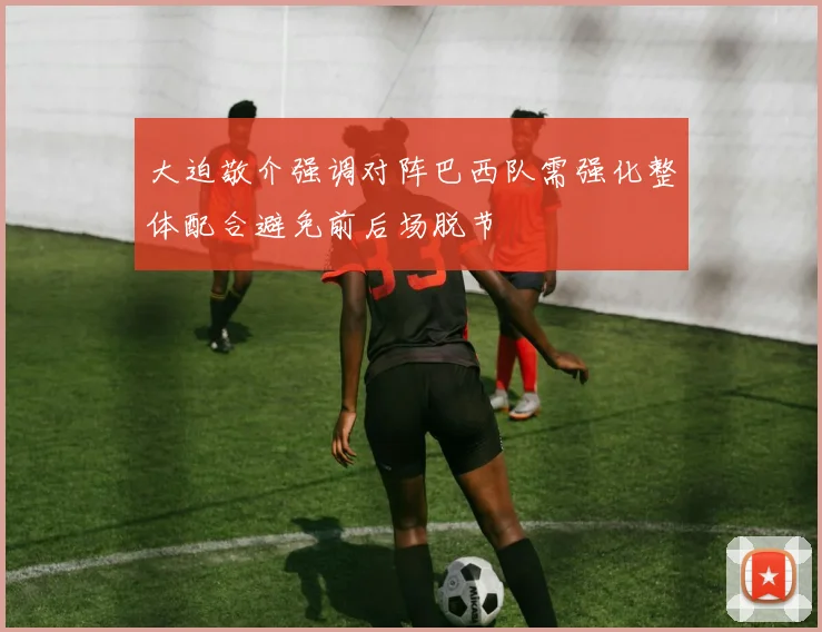 大迫敬介强调对阵巴西队需强化整体配合避免前后场脱节