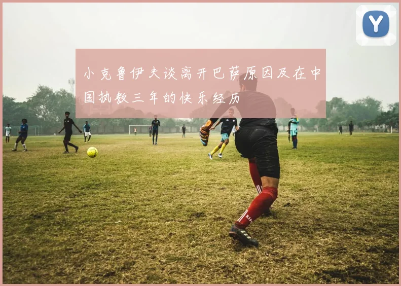小克鲁伊夫谈离开巴萨原因及在中国执教三年的快乐经历