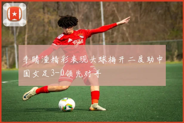 李晴潼精彩表现头球梅开二度助中国女足3-0领先对手
