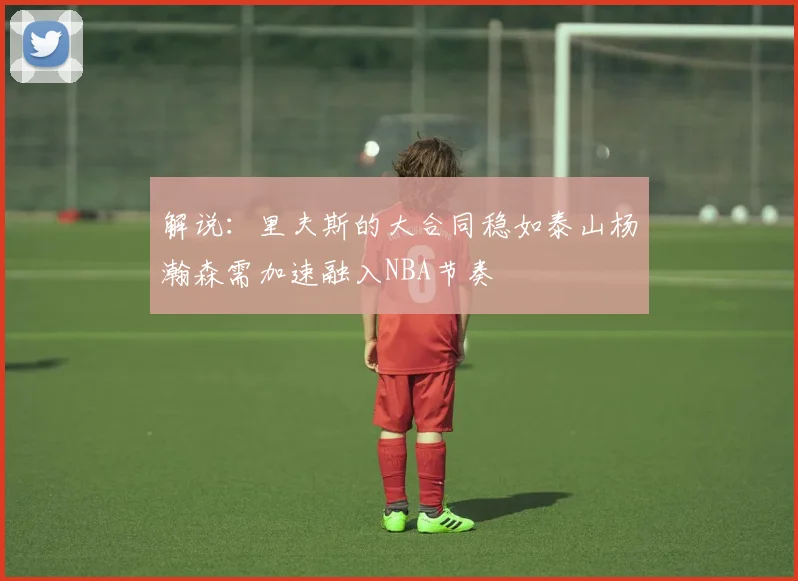 解说：里夫斯的大合同稳如泰山杨瀚森需加速融入NBA节奏